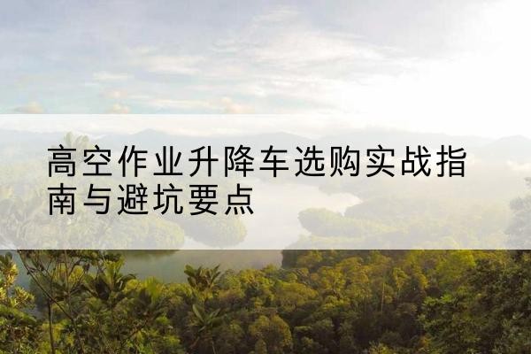 涪陵区升降车怎么选-高空作业升降车选购实战指南与避坑要点