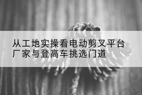 涪陵区电动剪叉升降平台厂家-从工地实操看电动剪叉平台厂家与登高车挑选门道