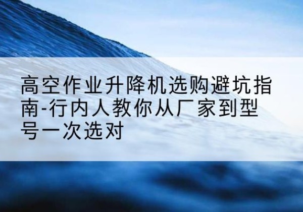 涪陵区升降平台厂家-高空作业升降机选购避坑指南-行内人教你从厂家到型号一次选对