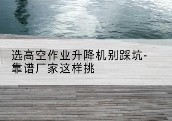涪陵区剪叉式升降机厂家-选高空作业升降机别踩坑-靠谱厂家这样挑