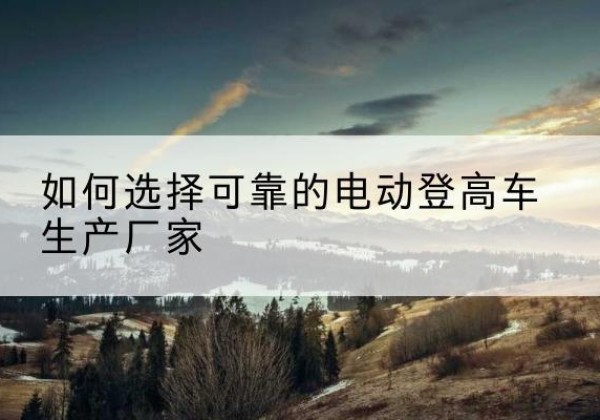 涪陵区电动登高车厂家-如何选择可靠的电动登高车生产厂家