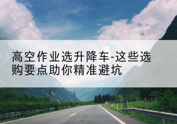 涪陵区升降车厂家-高空作业选升降车-这些选购要点助你*避坑
