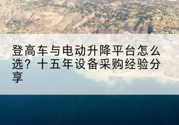 涪陵区登高车厂家厂家-登高车与电动升降平台怎么选？十五年设备采购经验分享