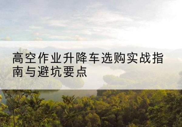 涪陵区升降车怎么选-高空作业升降车选购实战指南与避坑要点